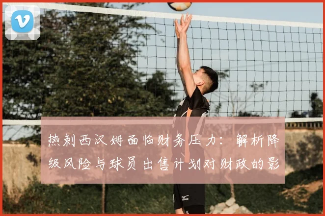 热刺西汉姆面临财务压力：解析降级风险与球员出售计划对财政的影响
