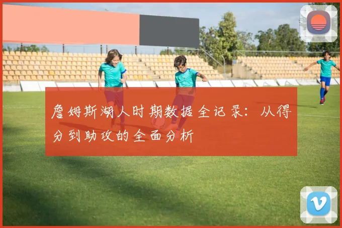 詹姆斯湖人时期数据全记录：从得分到助攻的全面分析