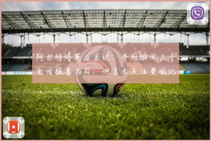 阿尔特塔赛后亲述：夺冠瞬间儿子电话报喜泪目，坦言未关注曼城比赛结果