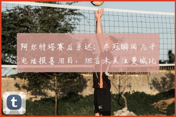 阿尔特塔赛后亲述:夺冠瞬间儿子电话报喜泪目,坦言未关注曼城比赛结果