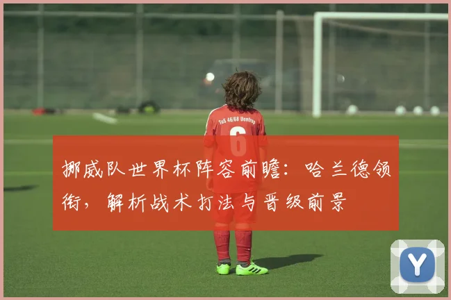 挪威队世界杯阵容前瞻：哈兰德领衔，解析战术打法与晋级前景